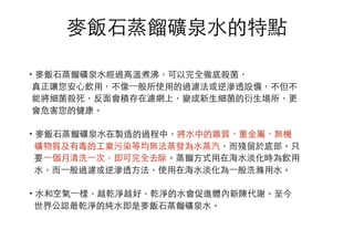 ⿆麥飯⽯石蒸餾礦泉⽔水的特點
·•⿆麥飯⽯石蒸餾礦泉⽔水經過⾼高溫煮沸，可以完全徹底殺菌，
真正讓您安⼼心飲⽤用，不像⼀一般所使⽤用的過濾法或逆滲透設備，不但不
能將細菌殺死，反⾯面會積存在濾網上，變成新⽣生細菌的衍⽣生場所，更
會危害您的健康。
·•⿆麥飯⽯石蒸餾礦泉⽔水在製造的過程中，將⽔水中的雜質、重⾦金屬、無機
礦物質及有毒的⼯工業污染等均無法蒸發為⽔水蒸汽，⽽而殘留於底部。只
要⼀一個月清洗⼀一次，即可完全去除。蒸餾⽅方式⽤用在海⽔水淡化時為飲⽤用
⽔水，⽽而⼀一般過濾或逆滲透⽅方法，使⽤用在海⽔水淡化為⼀一般洗滌⽤用⽔水。
·•⽔水和空氣⼀一樣，越乾淨越好，乾淨的⽔水會促進體內新陳代謝。⾄至今
世界公認最乾淨的純⽔水即是⿆麥飯⽯石蒸餾礦泉⽔水。
 