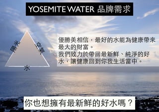陽
光
空
氣
⽔水
YOSEMITE WATER 品牌需求
優勝美相信，最好的⽔水能為健康帶來
最⼤大的財富。
我們致⼒力於帶回最新鮮、純淨的好
⽔水，讓健康回到你我⽣生活當中。
你也想擁有最新鮮的好⽔水嗎？
 