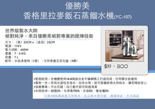 優勝美
⾹香格⾥里拉⿆麥飯⽯石蒸餾⽔水機(YC-107)
尺⼨寸：（⾼高）55CM x （直徑）23CM
電源：110V
電⼒力消耗：650W
重量：7、6 KG
容量：7 L
配件：⽔水垢清潔劑（1瓶）、天然⿆麥飯⽯石活化器（4顆）
世界級製⽔水⼤大師
絕對純淨，來⾃自優勝美絕對專業的提煉技術
•堅固耐⽤用－全機體使⽤用18-8⾼高級合⾦金不鏽鋼精⼯工打造⽽而成，任何髒⽔水皆適⽤用
•萬無⼀一失－所有⽔水源包含海⽔水、⾃自來⽔水等，皆可蒸餾取得天然純⽔水，讓您喝的安⼼心
•保養簡單－不必花錢，⾃自⼰己動⼿手即可快速清潔
•永恆純淨－細菌0%、化學毒物0%、⽔水垢0%、重⾦金屬0%
它是100%⾼高純度天然純⽔水，⽐比⼭山泉⽔水更⽢甘甜，滴滴如此，天天如此
$19，800
 
