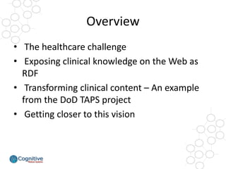 Overview 
•The healthcare challenge 
•Exposing clinical knowledge on the Web as RDF 
•Transforming clinical content –An ex...