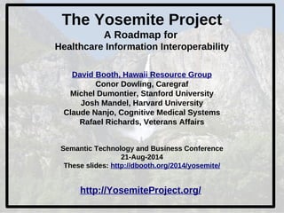 The Yosemite Project 
A Roadmap for 
Healthcare Information Interoperability 
David Booth, Hawaii Resource Group 
Conor Dowling, Caregraf 
Michel Dumontier, Stanford University 
Josh Mandel, Harvard University 
Claude Nanjo, Cognitive Medical Systems 
Rafael Richards, Veterans Affairs 
Semantic Technology and Business Conference 
21-Aug-2014 
These slides: http://dbooth.org/2014/yosemite/ 
http://YosemiteProject.org/ 
 