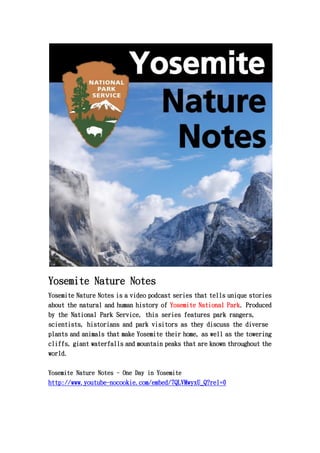 Yosemite Nature Notes
Yosemite Nature Notes is a video podcast series that tells unique stories
about the natural and human history of Yosemite National Park. Produced
by the National Park Service, this series features park rangers,
scientists, historians and park visitors as they discuss the diverse
plants and animals that make Yosemite their home, as well as the towering
cliffs, giant waterfalls and mountain peaks that are known throughout the
world.

Yosemite Nature Notes - One Day in Yosemite
http://www.youtube-nocookie.com/embed/7QLVMwyxU_Q?rel=0
 