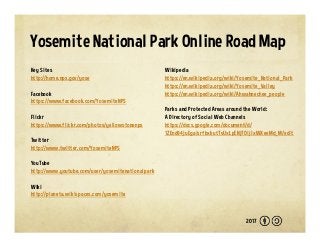 Yosemite National Park Online Road Map
Key Sites
http://home.nps.gov/yose
Facebook
https://www.facebook.com/YosemiteNPS
Flickr
https://www.flickr.com/photos/yellowstonenps
Twitter
http://www.twitter.com/YosemiteNPS
YouTube
http://www.youtube.com/user/yosemitenationalpark
Wiki
http://planeta.wikispaces.com/yosemite
Wikipedia
https://en.wikipedia.org/wiki/Yosemite_National_Park
https://en.wikipedia.org/wiki/Yosemite_Valley
https://en.wikipedia.org/wiki/Ahwahnechee_people
Parks and Protected Areas around the World:
A Directory of Social Web Channels
https://docs.google.com/document/d/
1ZEnd84juEgaisrfbxkutTvUxLpENj7OijlxWXeeMd_M/edit
2017
 