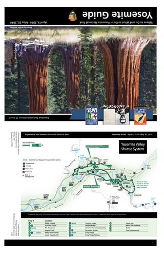 Yosemite Guide April 10, 2013 - May 21, 2013
i
Merced R
Lower
Yosemite
Fall
Upper
Yosemite
Fall
Vernal
Fall
Illilouette
Fall
Yosemite Valley Visitor Center,
Bookstore, and Theater
Visitor Parking
72I4ft
2I99m
closed
in
w
inter
North
Pines
Lower
Pines
Upper
Pines
Trailhead
Parking
LeConte
Memorial
Lodge
Camp 4
Half
FourM
ile
T
rail
Valley Loop Trail
Campground
Reservations
Sentinel
Beach
El Capitan
Picnic Area Glacier Point
no shuttle service
closed in winter
Swinging
Bridge
Church Bowl
Picnic Area
Cathedral
Beach
Chapel
Medical
Clinic
Mist Trail
Nature Center
at Happy Isles
Recreation
Rentals Curry
Village
Housekeeping
Camp
The Ahwahnee
Yosemite
Lodge
Upper Yo
sem
ite
Fall Tr
ail
Mirror
Lake
seasonal
horses only
2 3
4
6
7 8
9
10
11
12
15
16
17
18
19
20
21
13a
13b
14
5
1
Service to stops
15, 16, 17, and 18
may stop after a
major snowfall.
Year-round Route:
Valley
Shuttle
Parking
Restroom
Picnic Area
Campground
Walk-In
Campground
Yosemite Area Regional Transportation System
Upper Pines Campground15
Curry Village Parking14 20
Recreation Rentals2113a
Sentinel Bridge11
Curry Village13b
LeConte / Housekeeping Camp12
8 Yosemite Lodge
LocationStop #
Lower Yosemite Fall6
Valley Visitor Center95
Degnan’s Deli4
The Ahwahnee3
Camp 47
Visitor Parking1
Yosemite Village102 Mirror Lake Trailhead17
Stable18
Pines Campgrounds19
Happy Isles16
Shuttles run daily every 10-20 minutes depending on the time of day. The Valley Visitor Shuttle operates from 7:00am - 10:00pm and serves stopes in numerical order.
Yosemite Valley
Shuttle System
The Ansel
Adams GalleryYosemite
Museum
USDepartmentoftheInterior
NationalParkService
POBox577
Yosemite,CA95389
ThirdClassMail
PostageandFeePaid
USDepartmentoftheInterior
G83
Experience Your America Yosemite National Park 	 Yosemite Guide April 9, 2014 - May 20, 2014
WheretoGoandWhattoDoinYosemiteNationalParkApril9,2014-May20,2014
ExperienceYourAmericaVolume39,Issue3
YosemiteGuide
INSPSIRINGGENERATIONS
PhotobyKeithWalklet
 