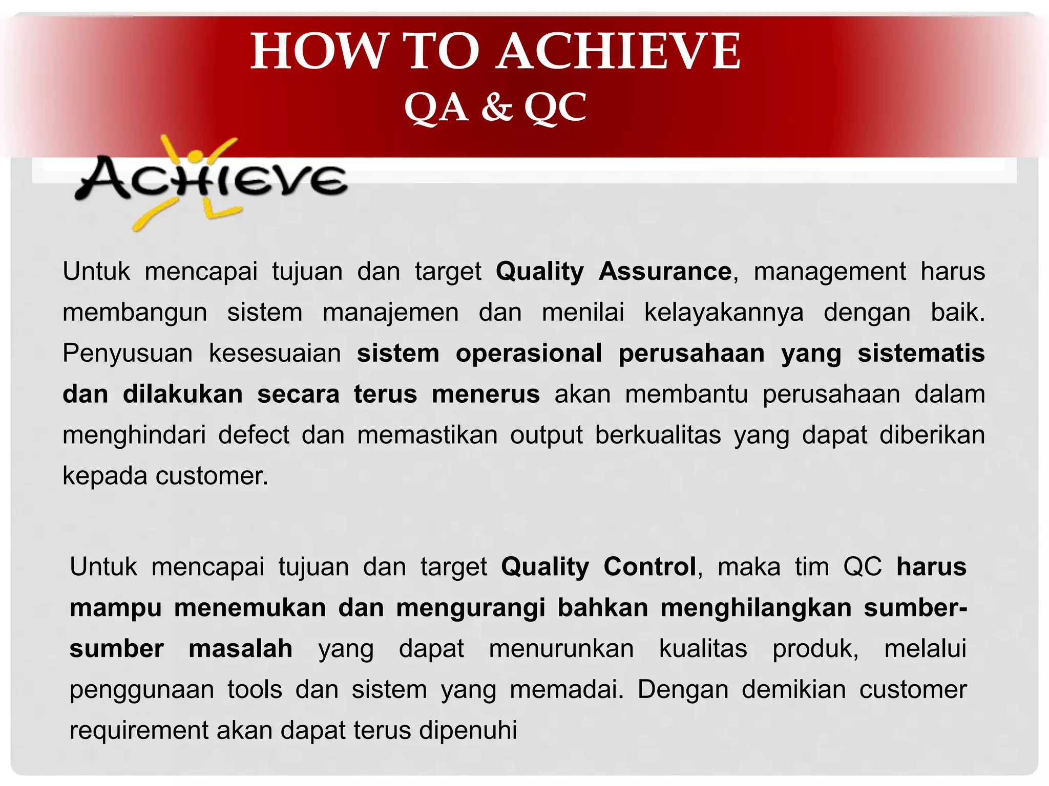INFOMEDIA BUSINESS HIGHLIGHT
HOW TO ACHIEVE
QA & QC
Untuk mencapai tujuan dan target Quality Control, maka tim QC harus
mampu menemukan dan mengurangi bahkan menghilangkan sumber-
sumber masalah yang dapat menurunkan kualitas produk, melalui
penggunaan tools dan sistem yang memadai. Dengan demikian customer
requirement akan dapat terus dipenuhi
Untuk mencapai tujuan dan target Quality Assurance, management harus
membangun sistem manajemen dan menilai kelayakannya dengan baik.
Penyusuan kesesuaian sistem operasional perusahaan yang sistematis
dan dilakukan secara terus menerus akan membantu perusahaan dalam
menghindari defect dan memastikan output berkualitas yang dapat diberikan
kepada customer.
 