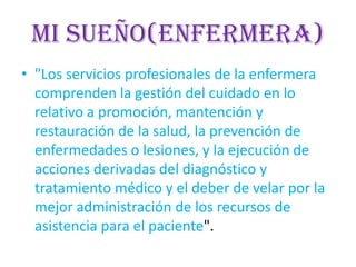 Mi sueño(enfermera)
• "Los servicios profesionales de la enfermera
comprenden la gestión del cuidado en lo
relativo a promoción, mantención y
restauración de la salud, la prevención de
enfermedades o lesiones, y la ejecución de
acciones derivadas del diagnóstico y
tratamiento médico y el deber de velar por la
mejor administración de los recursos de
asistencia para el paciente".
 