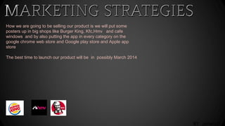 BY ,jamani D
How we are going to be selling our product is we will put some
posters up in big shops like Burger King, Kfc,Hmv and cafe
windows and by also putting the app in every category on the
google chrome web store and Google play store and Apple app
store
The best time to launch our product will be in possibly March 2014
 