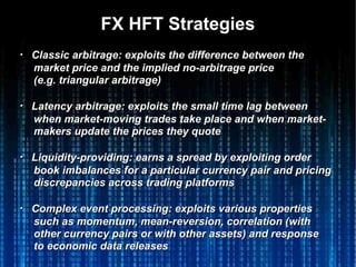 FX HFT StrategiesFX HFT Strategies
・・ Classic arbitrage: exploits the difference between theClassic arbitrage: exploits the difference between the
market price and the implied no-arbitrage pricemarket price and the implied no-arbitrage price
(e.g. triangular arbitrage)(e.g. triangular arbitrage)
・・ Latency arbitrage: exploits the small time lag betweenLatency arbitrage: exploits the small time lag between
when market-moving trades take place and when market-when market-moving trades take place and when market-
makers update the prices they quotemakers update the prices they quote
・・ Liquidity-providing: earns a spread by exploiting orderLiquidity-providing: earns a spread by exploiting order
book imbalances for a particular currency pair and pricingbook imbalances for a particular currency pair and pricing
discrepancies across trading platformsdiscrepancies across trading platforms
・・ Complex event processing: exploits various propertiesComplex event processing: exploits various properties
such as momentum, mean-reversion, correlation (withsuch as momentum, mean-reversion, correlation (with
other currency pairs or with other assets) and responseother currency pairs or with other assets) and response
to economic data releasesto economic data releases
 