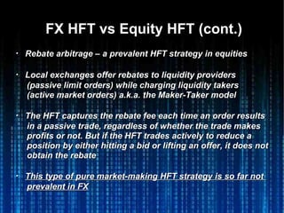 FX HFT vs Equity HFT (cont.)FX HFT vs Equity HFT (cont.)
・・ Rebate arbitrage – a prevalent HFT strategy in equitiesRebate arbitrage – a prevalent HFT strategy in equities
・・ Local exchanges offer rebates to liquidity providersLocal exchanges offer rebates to liquidity providers
(passive limit orders) while charging liquidity takers(passive limit orders) while charging liquidity takers
(active market orders) a.k.a. the Maker-Taker model(active market orders) a.k.a. the Maker-Taker model
・・ The HFT captures the rebate fee each time an order resultsThe HFT captures the rebate fee each time an order results
in a passive trade, regardless of whether the trade makesin a passive trade, regardless of whether the trade makes
profits or not. But if the HFT trades actively to reduce aprofits or not. But if the HFT trades actively to reduce a
position by either hitting a bid or lifting an offer, it does notposition by either hitting a bid or lifting an offer, it does not
obtain the rebateobtain the rebate
・・ This type of pure market-making HFT strategy is so far notThis type of pure market-making HFT strategy is so far not
prevalent in FXprevalent in FX
 