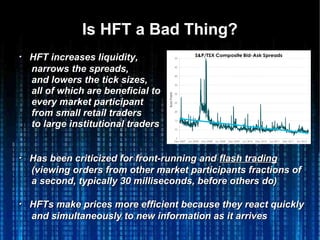 Is HFT a Bad Thing?Is HFT a Bad Thing?
・・ HFT increases liquidity,HFT increases liquidity,
narrows the spreads,narrows the spreads,
and lowers the tick sizes,and lowers the tick sizes,
all of which are beneficial toall of which are beneficial to
every market participantevery market participant
from small retail tradersfrom small retail traders
to large institutional tradersto large institutional traders
・・ Has been criticized for front-running andHas been criticized for front-running and flash tradingflash trading
(viewing orders from other market participants fractions of(viewing orders from other market participants fractions of
a second, typically 30 milliseconds, before others do)a second, typically 30 milliseconds, before others do)
・・ HFTs make prices more efficient because they react quicklyHFTs make prices more efficient because they react quickly
and simultaneously to new information as it arrivesand simultaneously to new information as it arrives
 