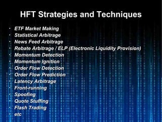 HFT Strategies and TechniquesHFT Strategies and Techniques
・・ ETF Market MakingETF Market Making
・・ Statistical ArbitrageStatistical Arbitrage
・・ News Feed ArbitrageNews Feed Arbitrage
・・ Rebate Arbitrage / ELP (Electronic Liquidity Provision)Rebate Arbitrage / ELP (Electronic Liquidity Provision)
・・ Momentum DetectionMomentum Detection
・・ Momentum IgnitionMomentum Ignition
・・ Order Flow DetectionOrder Flow Detection
・・ Order Flow PredictionOrder Flow Prediction
・・ Latency ArbitrageLatency Arbitrage
・・ Front-runningFront-running
・・ SpoofingSpoofing
・・ Quote StuffingQuote Stuffing
・・ Flash TradingFlash Trading
・・ etcetc
 