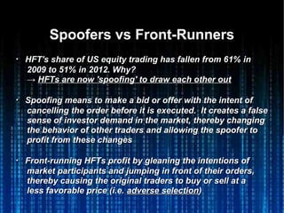 Spoofers vs Front-RunnersSpoofers vs Front-Runners
・・ HFT's share of US equity trading has fallen from 61% inHFT's share of US equity trading has fallen from 61% in
2009 to 51% in 2012. Why?2009 to 51% in 2012. Why?
→→ HFTs are now 'spoofing' to draw each other outHFTs are now 'spoofing' to draw each other out
・・ Spoofing means to make a bid or offer with the intent ofSpoofing means to make a bid or offer with the intent of
cancelling the order before it is executed. It creates a falsecancelling the order before it is executed. It creates a false
sense of investor demand in the market, thereby changingsense of investor demand in the market, thereby changing
the behavior of other traders and allowing the spoofer tothe behavior of other traders and allowing the spoofer to
profit from these changesprofit from these changes
・・ Front-running HFTs profit by gleaning the intentions ofFront-running HFTs profit by gleaning the intentions of
market participants and jumping in front of their orders,market participants and jumping in front of their orders,
thereby causing the original traders to buy or sell at athereby causing the original traders to buy or sell at a
less favorable price (i.e.less favorable price (i.e. adverse selectionadverse selection))
 