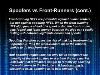 Spoofers vs Front-Runners (cont.)Spoofers vs Front-Runners (cont.)
・・ Front-running HFTs are profitable against human traders,Front-running HFTs are profitable against human traders,
but not against spoofing HFTs. When the front-runningbut not against spoofing HFTs. When the front-running
HFT algo jumps ahead of a spoof order, the front-runnerHFT algo jumps ahead of a spoof order, the front-runner
gets fooled and loses money because the algo can't easilygets fooled and loses money because the algo can't easily
distinguish between legitimate orders and spoofsdistinguish between legitimate orders and spoofs
・・ Spoofing therefore poses the risk of making front-runningSpoofing therefore poses the risk of making front-running
unprofitable, thus the front-runners make the rationalunprofitable, thus the front-runners make the rational
choice to do less front-runningchoice to do less front-running
・・ Anti-spoofing regulations not only fail to safeguard theAnti-spoofing regulations not only fail to safeguard the
integrity of the market; they exacerbate the very marketintegrity of the market; they exacerbate the very market
instability that lawmakers sought to remedy by enactinginstability that lawmakers sought to remedy by enacting
the prohibitions in the first place.the prohibitions in the first place. If front-running isIf front-running is
allowed to exist, spoofing is its best remedy.allowed to exist, spoofing is its best remedy. [5][5]
 