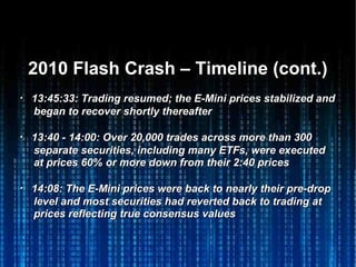 2010 Flash Crash – Timeline (cont.)2010 Flash Crash – Timeline (cont.)
・・ 13:45:33: Trading resumed; the E-Mini prices stabilized and13:45:33: Trading resumed; the E-Mini prices stabilized and
began to recover shortly thereafterbegan to recover shortly thereafter
・・ 13:40 - 14:00: Over 20,000 trades across more than 30013:40 - 14:00: Over 20,000 trades across more than 300
separate securities, including many ETFs, were executedseparate securities, including many ETFs, were executed
at prices 60% or more down from their 2:40 pricesat prices 60% or more down from their 2:40 prices
・・ 14:08: The E-Mini prices were back to nearly their pre-drop14:08: The E-Mini prices were back to nearly their pre-drop
level and most securities had reverted back to trading atlevel and most securities had reverted back to trading at
prices reflecting true consensus valuesprices reflecting true consensus values
 