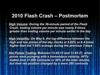2010 Flash Crash – Postmortem2010 Flash Crash – Postmortem
・・ High VolumeHigh Volume: During the 36-minute period of the Flash: During the 36-minute period of the Flash
Crash, trading volume per minute was nearly 8 timesCrash, trading volume per minute was nearly 8 times
greater than trading volume per minute earlier in the daygreater than trading volume per minute earlier in the day
・・ High VolatilityHigh Volatility: On May 6, the log-difference between the: On May 6, the log-difference between the
high and low prices of the day clocks at 9.82% or 6.4 timeshigh and low prices of the day clocks at 9.82% or 6.4 times
higher than the 1.54% average during the previous 3 dayshigher than the 1.54% average during the previous 3 days
・・ Hot Potato TradingHot Potato Trading: Between 13:45:13 and 13:45:27, when: Between 13:45:13 and 13:45:27, when
prices were plunging with a tremendous velocity, HFTsprices were plunging with a tremendous velocity, HFTs
traded over 27,000 contracts or 49% of the total volume,traded over 27,000 contracts or 49% of the total volume,
but their net position changed by a mere 200 contractsbut their net position changed by a mere 200 contracts
 