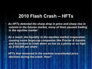 2010 Flash Crash – HFTs2010 Flash Crash – HFTs
・・ As HFTs detected the sharp drop in price and sharp rise inAs HFTs detected the sharp drop in price and sharp rise in
volume in the futures market, many of them pausedvolume in the futures market, many of them paused tradingtrading
in thein the equities marketequities market
・・ As a result, the liquidity in the equities market evaporated,As a result, the liquidity in the equities market evaporated,
causing some large-cap companies like Procter & Gamblecausing some large-cap companies like Procter & Gamble
and Accenture to trade down as low as a penny or as highand Accenture to trade down as low as a penny or as high
as $100,000 per shareas $100,000 per share
・・ HFTs that remained in the markets exacerbated priceHFTs that remained in the markets exacerbated price
declines during the crash. How?declines during the crash. How?
 