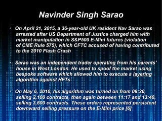 Navinder Singh SaraoNavinder Singh Sarao
・・ On April 21, 2015, a 36-year-old UK resident Nav Sarao wasOn April 21, 2015, a 36-year-old UK resident Nav Sarao was
arrestedarrested after US Department of Justice charged him withafter US Department of Justice charged him with
market manipulation in S&P500 E-Mini futures (violationmarket manipulation in S&P500 E-Mini futures (violation
of CME Rule 575), which CFTC accused of having contributedof CME Rule 575), which CFTC accused of having contributed
to the 2010 Flash Crashto the 2010 Flash Crash
・・ Sarao was an independent trader operating from his parents'Sarao was an independent trader operating from his parents'
house in West London. He used to spoof the market usinghouse in West London. He used to spoof the market using
bespoke software which allowed him to execute abespoke software which allowed him to execute a layeringlayering
algorithm against HFTsalgorithm against HFTs
・・ On May 6, 2010, his algorithm was turned on from 09:20,On May 6, 2010, his algorithm was turned on from 09:20,
selling 2,100 contracts, then again between 11:17 and 13:40,selling 2,100 contracts, then again between 11:17 and 13:40,
selling 3,600 contracts. These orders represented persistentselling 3,600 contracts. These orders represented persistent
downward selling pressure on the E-Mini price [6]downward selling pressure on the E-Mini price [6]
 
