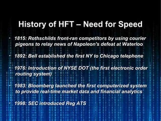 History of HFT – Need for SpeedHistory of HFT – Need for Speed
・・ 1815: Rothschilds front-ran competitors by using courier1815: Rothschilds front-ran competitors by using courier
pigeons to relay news of Napoleon's defeat at Waterloopigeons to relay news of Napoleon's defeat at Waterloo
・・ 1892: Bell established the first NY to Chicago telephone1892: Bell established the first NY to Chicago telephone
・・ 1976: Introduction of NYSE DOT (the first electronic order1976: Introduction of NYSE DOT (the first electronic order
routing system)routing system)
・・ 1983: Bloomberg launched the first computerized system1983: Bloomberg launched the first computerized system
to provide real-time market data and financial analyticsto provide real-time market data and financial analytics
・・ 1998: SEC introduced Reg ATS1998: SEC introduced Reg ATS
 