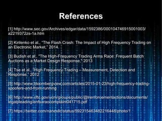 ReferencesReferences
[1] http://www.sec.gov/Archives/edgar/data/1592386/000104746915001003/[1] http://www.sec.gov/Archives/edgar/data/1592386/000104746915001003/
a2219372zs-1a.htma2219372zs-1a.htm
[2] Kirilenko et al., “The Flash Crash: The Impact of High Frequency Trading on[2] Kirilenko et al., “The Flash Crash: The Impact of High Frequency Trading on
an Electronic Market,” 2014.an Electronic Market,” 2014.
[3] Budish et al., "The High-Frequency Trading Arms Race: Frequent Batch[3] Budish et al., "The High-Frequency Trading Arms Race: Frequent Batch
Auctions as a Market Design Response," 2013Auctions as a Market Design Response," 2013
[4] Tse et al., “High Frequency Trading – Measurement, Detection and[4] Tse et al., “High Frequency Trading – Measurement, Detection and
Response,” 2012Response,” 2012
[5] http://www.bloombergview.com/articles/2015-01-23/high-frequency-trading-[5] http://www.bloombergview.com/articles/2015-01-23/high-frequency-trading-
spoofers-and-front-runningspoofers-and-front-running
[6] http://www.cftc.gov/ucm/groups/public/@lrenforcementactions/documents/[6] http://www.cftc.gov/ucm/groups/public/@lrenforcementactions/documents/
legalpleading/enfsaraocomplaint041715.pdflegalpleading/enfsaraocomplaint041715.pdf
[7] https://twitter.com/nanexllc/status/592315463482216448/photo/1[7] https://twitter.com/nanexllc/status/592315463482216448/photo/1
 