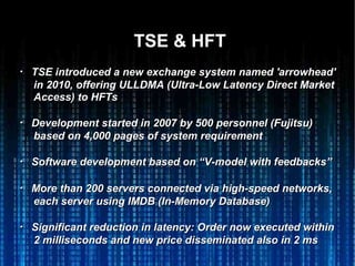 TSE & HFTTSE & HFT
・・ TSE introduced a new exchange system named 'arrowhead'TSE introduced a new exchange system named 'arrowhead'
in 2010, offering ULLDMA (Ultra-Low Latency Direct Marketin 2010, offering ULLDMA (Ultra-Low Latency Direct Market
Access) to HFTsAccess) to HFTs
・・ Development started in 2007 by 500 personnel (Fujitsu)Development started in 2007 by 500 personnel (Fujitsu)
based on 4,000 pages of system requirementbased on 4,000 pages of system requirement
・・ Software development based on “V-model with feedbacks”Software development based on “V-model with feedbacks”
・・ More than 200 servers connected via high-speed networks,More than 200 servers connected via high-speed networks,
each server using IMDB (In-Memory Database)each server using IMDB (In-Memory Database)
・・ Significant reduction in latency: Order now executed withinSignificant reduction in latency: Order now executed within
2 milliseconds and new price disseminated also in 2 ms2 milliseconds and new price disseminated also in 2 ms
 