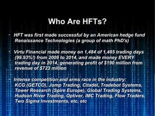 Who Are HFTs?Who Are HFTs?
・・ HFT was first made successful by an American hedge fundHFT was first made successful by an American hedge fund
Renaissance Technologies (a group of math PhD's)Renaissance Technologies (a group of math PhD's)
・・ Virtu Financial made money on 1,484 of 1,485 trading daysVirtu Financial made money on 1,484 of 1,485 trading days
(99.93%!) from 2009 to 2014, and made money EVERY(99.93%!) from 2009 to 2014, and made money EVERY
trading day in 2014, generating profit of $190 million fromtrading day in 2014, generating profit of $190 million from
revenue of $723 millionrevenue of $723 million
・・ Intense competition and arms race in the industry:Intense competition and arms race in the industry:
KCG (GETCO), Jump Trading, Citadel, Tradebot Systems,KCG (GETCO), Jump Trading, Citadel, Tradebot Systems,
Tower Research (Spire Europe), Global Trading Systems,Tower Research (Spire Europe), Global Trading Systems,
Hudson River Trading, Optiver, IMC Trading, Flow Traders,Hudson River Trading, Optiver, IMC Trading, Flow Traders,
Two Sigma Investments, etc, etcTwo Sigma Investments, etc, etc
 