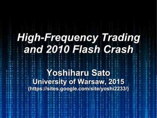 High-Frequency TradingHigh-Frequency Trading
and 2010 Flash Crashand 2010 Flash Crash
Yoshiharu SatoYoshiharu Sato
University of Warsaw, 2015University of Warsaw, 2015
(https://sites.google.com/site/yoshi2233/)(https://sites.google.com/site/yoshi2233/)
 