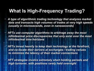 What Is High-Frequency Trading?What Is High-Frequency Trading?
・・ A type of algorithmic trading technology that analyzes marketA type of algorithmic trading technology that analyzes market
data and transacts high volumes of trades at very high speedsdata and transacts high volumes of trades at very high speeds
(usually in microseconds, even in nanoseconds)(usually in microseconds, even in nanoseconds)
・・ HFTs use computer algorithms to arbitrage away the mostHFTs use computer algorithms to arbitrage away the most
infinitesimal price discrepancies that only exist over the mostinfinitesimal price discrepancies that only exist over the most
infinitesimal time horizonsinfinitesimal time horizons
・・ HFTs invest heavily to keep their technology at the forefront,HFTs invest heavily to keep their technology at the forefront,
and co-locate their servers at exchanges / trading venuesand co-locate their servers at exchanges / trading venues
to minimize the latency of their market connectionsto minimize the latency of their market connections
・・ HFT strategies involve extremely short holding periods andHFT strategies involve extremely short holding periods and
high turnover, with positions rarely held overnighthigh turnover, with positions rarely held overnight
 
