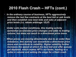 2010 Flash Crash – HFTs (cont.)2010 Flash Crash – HFTs (cont.)
・・ IIn the ordinary course of business, HFTs aggressivelyn the ordinary course of business, HFTs aggressively
remove the last few contracts at the best bid or ask levelsremove the last few contracts at the best bid or ask levels
and then establish new best bids and asks at adjacentand then establish new best bids and asks at adjacent
price levels (i.e. rebate arbitrage / ELP)price levels (i.e. rebate arbitrage / ELP)
・・ Under calm market conditions, this trading activityUnder calm market conditions, this trading activity
somewhat accelerates price changes and adds to tradingsomewhat accelerates price changes and adds to trading
volume, but does not result in a directional price movevolume, but does not result in a directional price move
・・ When prices are moving directionally due to an order flowWhen prices are moving directionally due to an order flow
imbalance, this activity can exacerbate a directional priceimbalance, this activity can exacerbate a directional price
move and contribute to volatility. Higher volatility furthermove and contribute to volatility. Higher volatility further
increases the speed at which the best bid and offer queuesincreases the speed at which the best bid and offer queues
get depleted, which makes HFTs act faster, leading to aget depleted, which makes HFTs act faster, leading to a
spike in volume and setting the stage for a flash crashspike in volume and setting the stage for a flash crash
 