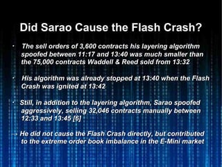 Did Sarao Cause the Flash Crash?Did Sarao Cause the Flash Crash?
・・ The sell orders of 3,600 contracts his layering algorithmThe sell orders of 3,600 contracts his layering algorithm
spoofed betweenspoofed between 11:17 and 13:4011:17 and 13:40 was much smaller thanwas much smaller than
the 75,000 contracts Waddell & Reed sold from 13:32the 75,000 contracts Waddell & Reed sold from 13:32
・・ His algorithm was already stopped at 13:40 when the FlashHis algorithm was already stopped at 13:40 when the Flash
Crash was ignited at 13:42Crash was ignited at 13:42
・・ Still, in addition to the layering algorithm, Sarao spoofedStill, in addition to the layering algorithm, Sarao spoofed
aggressively, selling 32,046 contracts manually betweenaggressively, selling 32,046 contracts manually between
12:33 and 13:45 [6]12:33 and 13:45 [6]
→→ He did not cause the Flash Crash directly, but contributedHe did not cause the Flash Crash directly, but contributed
to the extreme order book imbalance in the E-Mini marketto the extreme order book imbalance in the E-Mini market
 