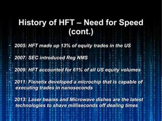 History of HFT – Need for SpeedHistory of HFT – Need for Speed
(cont.)(cont.)
・・ 2005: HFT made up 13% of equity trades in the US2005: HFT made up 13% of equity trades in the US
・・ 2007: SEC introduced Reg NMS2007: SEC introduced Reg NMS
・・ 2009: HFT accounted for 61% of all US equity volumes2009: HFT accounted for 61% of all US equity volumes
・・ 2011: Fixnetix developed a microchip that is capable of2011: Fixnetix developed a microchip that is capable of
executing trades in nanosecondsexecuting trades in nanoseconds
・・ 2013: Laser beams and Microwave dishes are the latest2013: Laser beams and Microwave dishes are the latest
technologies to shave milliseconds off dealing timestechnologies to shave milliseconds off dealing times
 