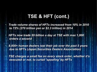 TSE & HFT (cont.)TSE & HFT (cont.)
・・ Trade volume shares of HFTs increased from 10% in 2010Trade volume shares of HFTs increased from 10% in 2010
to 72% (270 trillion yen or $2.3 trillion) in 2014to 72% (270 trillion yen or $2.3 trillion) in 2014
・・ HFTs now trade $9 billion a day at TSE with max 1,000HFTs now trade $9 billion a day at TSE with max 1,000
orders a secondorders a second
・・ 8,000+ human dealers lost their job over the past 5 years8,000+ human dealers lost their job over the past 5 years
due to HFTs (due to HFTs (Japan Securities Dealers Association)Japan Securities Dealers Association)
・・ TSE charges a small fee on every stock order, whether it’sTSE charges a small fee on every stock order, whether it’s
executed or not, to curtail 'spoofing' by HFTsexecuted or not, to curtail 'spoofing' by HFTs
 