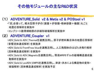 その他モジュールの主なR&D状況
（１） ADVENTURE_Solid v2 & Metis v2 & POStool v1
・「京」を使って、軽水型原子炉の（建屋＋炉容器・格納容器＋機器）丸ごと
地震応答解析を実施中
・コンプリート鉄骨締結部の非線形破壊解析を実施中
（２） ADVENTURE_Coupler v1
・ADV_Solid & ADV_Thermalを連携活用し、原子炉燃料集合体の地震応答解析
（音響流体連成解析）を実施済
・ADV_Solid & FrontFrow/blueを連携活用し、人工飛翔体のはばたき飛行解析
（流体構造連成解析）を実施中
・ADV_Solid & ADV_Magneticを連携活用し、簡易MRIモデルの磁場構造連成振
動解析を実施中
・ADV_Solid & LexADV_EMPSを連携活用し、津波・洪水による構造物の変形・
破壊解析（流体構造連成解析）を実施予定
6
 