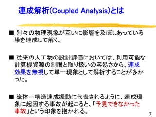 連成解析(Coupled Analysis)とは
■ 別々の物理現象が互いに影響を及ぼしあっている
場を連成して解く。
■ 従来の人工物の設計評価においては、利用可能な
計算機資源の制限と取り扱いの容易さから、連成
効果を無視して単一現象として解析することが多か
った。
■ 流体－構造連成振動に代表されるように、連成現
象に起因する事故が起こると、「予見できなかった
事故」という印象を抱かれる。 7
 