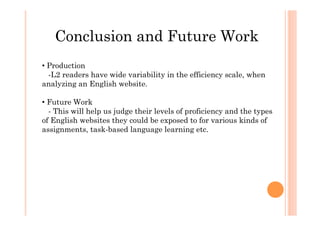 Conclusion and Future Work
• Production
-L2 readers have wide variability in the efficiency scale, when
analyzing an English website.
• Future Work
- This will help us judge their levels of proficiency and the types
of English websites they could be exposed to for various kinds of
assignments, task-based language learning etc.
 