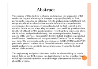 Abstract
The purpose of this study is to observe and consider the impression of L2
readers during website analysis in target language (English). At first,
participants completed an extensive website analysis using established web
design models with a closed-ended website information comprehension
questionnaire (testing readers’ understanding of the text content in the
website). In the second stage, they answered three usability questionnaires
(QUIS, CSUQ and MPRC questionnaires), recording their impression about
the interface, navigational efficiency, content comprehension, learning
aspects of the interface, basic comfort level with text-graphics content etc. I
used Pearson Correlation and non-parametric Friedman Test to analyze
user data. The self-reports on the questionnaires (QUIS, CSUQ and MPRC)
provided a general outlook about the website content and navigation and
might not have been specific to the accuracy scores (related to the text
content of the website).
This exploratory analysis as discussed in this article could help us obtain
initial data on how EFL readers in a typical context as this would perform
with English website information and the type of impression they have
about the website.
 