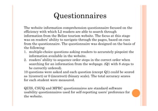 Questionnaires
The website information comprehension questionnaire focused on the
efficiency with which L2 readers are able to search through
information from the Belize tourism website. The focus at this stage
was on readers’ ability to navigate through the pages, based on cues
from the questionnaire. The questionnaire was designed on the basis of
the following:
1.  multiple-choice questions asking readers to accurately pinpoint the
information available in the website.
2.  readers’ ability to sequence order steps in the correct order when
searching for an information from the webpage. (Q1 with 8 steps to
be correctly ordered).
10 questions were asked and each question (except Q1) could be scored
as 1(correct) or 0 (incorrect) (binary scale). The total accuracy scores
for each student were measured.
QUIS, CSUQ and MPRC questionnaires are standard software
usability questionnaires used for self-reporting users’ preference for
the website.
 