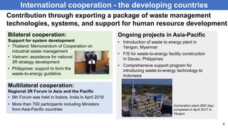 Ongoing projects in Asia-Pacific
International cooperation - the developing countries
4
Contribution through exporting a package of waste management
technologies, systems, and support for human resource development
• Introduction of waste to energy plant in
Yangon, Myanmar
• F/S for waste-to-energy facility construction
in Davao, Philippines
• Comprehensive support program for
introducing waste-to-energy technology to
Indonesia
• Thailand: Memorandum of Cooperation on
industrial waste management
Bilateral cooperation:
Support for system development
• 8th Forum was held in Indore, India in April 2018
Multilateral cooperation:
Regional 3R Forum in Asia and the Pacific
• Vietnam: assistance for national
3R strategy development
• Philippines: support to form the
waste-to-energy guideline
• More than 700 participants including Ministers
from Asia-Pacific countries
Incineration plant (60t/ day)
completed in April 2017 in
Yangon
 