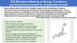 G20 Ministerial Meeting on Energy Transitions
and Global Environment for Sustainable Growth
4
• Ocean plastic waste could have a negative impact on the ecosystems of oceans.
• This could not be solved through the efforts of the developed countries alone, so it is
necessary to treat as a challenge for the entire world including the developing countries.
• Japan intends to promote cooperation to support the introduction of environmental
infrastructure for these purposes, and to tackle these issues at next year’s G20.
（Prime Minister Abe, at G7 Charlevoix Summit, June 2018)
• Date: June 15 to 16, 2019
• Place: Karuizawa town, Nagano Prefecture
• Co-organized by The Ministry of the Environment,
and the Ministry of Economy, Trade and Industry
• First time for G20 to convene the meeting of environment
ministers
• The key message: “Environmental measures generate
innovation, which leads to new growth”.
• Follow to G20 Summit in Osaka on June 28-29.
Tokyo
Karuizawa
Osaka
• Date: June 15 to 16, 2019
• Place: Karuizawa town, Nagano Prefecture
• Co-organized by The Ministry of the Environment,
and the Ministry of Economy, Trade and Industry
• First time for G20 to convene the meeting of environment
ministers
• The key message: Development and diffusion of
Innovation would lead to “high quality life” by contributing
to solving environmental, economic social issues
simultaneously, and to “new avenues for growth”
• Following G20 Summit in Osaka on June 28-29.
 