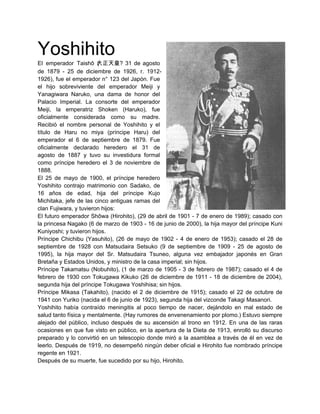 Yoshihito
El emperador Taishō 大正天皇? 31 de agosto
                        (
de 1879 - 25 de diciembre de 1926, r. 1912-
1926), fue el emperador n° 123 del Japón. Fue
el hijo sobreviviente del emperador Meiji y
Yanagiwara Naruko, una dama de honor del
Palacio Imperial. La consorte del emperador
Meiji, la emperatriz Shoken (Haruko), fue
oficialmente considerada como su madre.
Recibió el nombre personal de Yoshihito y el
título de Haru no miya (príncipe Haru) del
emperador el 6 de septiembre de 1879. Fue
oficialmente declarado heredero el 31 de
agosto de 1887 y tuvo su investidura formal
como príncipe heredero el 3 de noviembre de
1888.
El 25 de mayo de 1900, el príncipe heredero
Yoshihito contrajo matrimonio con Sadako, de
16 años de edad, hija del príncipe Kujo
Michitaka, jefe de las cinco antiguas ramas del
clan Fujiwara, y tuvieron hijos:
El futuro emperador Shōwa (Hirohito), (29 de abril de 1901 - 7 de enero de 1989); casado con
la princesa Nagako (6 de marzo de 1903 - 16 de junio de 2000), la hija mayor del príncipe Kuni
Kuniyoshi; y tuvieron hijos.
Príncipe Chichibu (Yasuhito), (26 de mayo de 1902 - 4 de enero de 1953); casado el 28 de
septiembre de 1928 con Matsudaira Setsuko (9 de septiembre de 1909 - 25 de agosto de
1995), la hija mayor del Sr. Matsudaira Tsuneo, alguna vez embajador japonés en Gran
Bretaña y Estados Unidos, y ministro de la casa imperial; sin hijos.
Príncipe Takamatsu (Nobuhito), (1 de marzo de 1905 - 3 de febrero de 1987); casado el 4 de
febrero de 1930 con Tokugawa Kikuko (26 de diciembre de 1911 - 18 de diciembre de 2004),
segunda hija del príncipe Tokugawa Yoshihisa; sin hijos.
Príncipe Mikasa (Takahito), (nacido el 2 de diciembre de 1915); casado el 22 de octubre de
1941 con Yuriko (nacida el 6 de junio de 1923), segunda hija del vizconde Takagi Masanori.
Yoshihito había contraído meningitis al poco tiempo de nacer, dejándolo en mal estado de
salud tanto física y mentalmente. (Hay rumores de envenenamiento por plomo.) Estuvo siempre
alejado del público, incluso después de su ascensión al trono en 1912. En una de las raras
ocasiones en que fue visto en público, en la apertura de la Dieta de 1913, enrolló su discurso
preparado y lo convirtió en un telescopio donde miró a la asamblea a través de él en vez de
leerlo. Después de 1919, no desempeñó ningún deber oficial e Hirohito fue nombrado príncipe
regente en 1921.
Después de su muerte, fue sucedido por su hijo, Hirohito.
 