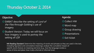 Thursday October 2, 2014
Objective:
 SWBAT describe the setting of Lord of
the Flies through Golding’s use of
imagery
 Student Version: Today we will focus on
how imagery is used to portray the
setting of LOF
Agenda:
 Collect HW
 Word map
 Group drawing
 Presentations
 Exit ticket
MA Reading Standard: Determine the meaning of words and phrases as they are used in the text,
including figurative and connotative meanings; analyze the cumulative impact of
specific word choices on meaning and tone (e.g., how the language evokes a
sense of time and place; how it sets a formal or informal tone).
 