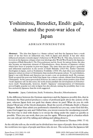 Yoshimitsu, Benedict, Endo: guilt,
                              ¯
      shame and the post-war idea of
                  Japan
                            ADRIAN PINNINGTON


    Abstract: The idea that Japan is a ‘shame culture’ and that the Japanese have a weak
    sense of sin has been an in uential one, both in Japan and abroad. It has also often
    in uenced attitudes towards Japan’s behaviour in World War II. This idea, however, has
    its roots in the Japanese critique of pre-war ideology after World War II and in the Japanese
    reception of Ruth Benedict’s The Chrysanthemum and the Sword. In various forms, the idea
    also became an important element of Nihonbunkaron, those theories of Japanese culture
    which have been so popular in post-war Japan. The same idea was also given a powerful
    and in uential expression in the novels of Endo Shusaku (1923–96). Earlier Christian
                                                        ¯     ¯
    theologians in Japan, such as Yoshimitsu Yoshihiko (1904–45), had often seen traditional
    Japanese culture as closer to Christianity than modern European culture. To such thinkers,
    Japan’s war with Britain and America was in part a war on modernity itself. By contrast,
    Endo accepted the post-war belief that Japan was a shame culture, distant from European
          ¯
    Christianity. As his career proceeded, however, he came to take a more positive view of the
    ‘weak’ Japanese self. In this sense, his work closely parallels the development of Nihonbun-
    karon itself. Paradoxically, however, Endo’s ‘Japanese’ reinterpretation of Christianity
                                                  ¯
    proved highly popular not only in Japan but also abroad, raising the possibility that it was
    less exclusively Japanese than his work suggested.

    Keywords:     Japan, Catholicism, Endo, Yoshimitsu, Benedict, Nihonbunkaron
                                         ¯

  Is the difference between the German experience and the Japanese possibly this, that in
  Germany the Nazi period produces a sense of profound guilt about the actions of the
  past, whereas Japan feels not guilt but shame about its past? What do you do with
  shame? Read any of the Greek dramatists. Read the novels of Shusaku Endo or Kazuo
                                                                      ¯      ¯
  Ishiguro. Rather than admit you performed a shameful act you say, some God did this,
  some God jogged my arm and I killed him, you invent reasons for exculpating yourself.
  The best way to deal with shame is to sweep the thing under the carpet as quickly as
  possible. Then you can work, then you can live again. Whereas guilt is a burden which
  one can only get rid of by talking and talking and talking about it.
                                                     (Lord Annan in Thomas 1990: 77–8)
As the old joke tells us, the world can be divided into two types of people: those who divide
the world into two types of people and those who do not. The notion that the Japanese fall

Japan Forum 13(1) 2001: 91–105                                ISSN: 0955–5803 print/1469–932X online
Copyright   2001 BAJS                                              DOI: 10.1080/09555800020027692
 