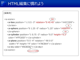 [編集例]
<a-scene>
<a-box position="-1 0.5 -3" rotation="0 45 45" color="#4CC3D9">
</a-box>
<a-sphere position="0 1.25 -5" radius="1.25" color="#00FFFF">
</a-sphere>
<a-cylinder position="1 0.75 -3" radius="0.5" height="0.2"
color="#FFC65D"></a-cylinder>
<a-plane position="0 0 -4" rotation="-90 0 0"
width="4" height="4" color="#7BC8A4"></a-plane>
<a-sky color="#ECECEC"></a-sky>
</a-scene>
HTML編集に慣れよう
角度
高さ
HoloLensでは削除
色
 
