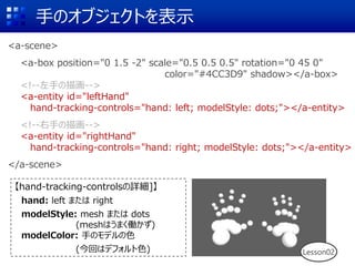 手のオブジェクトを表示
<a-scene>
<a-box position="0 1.5 -2" scale="0.5 0.5 0.5" rotation="0 45 0"
color="#4CC3D9" shadow></a-box>
<!--左手の描画-->
<a-entity id="leftHand"
hand-tracking-controls="hand: left; modelStyle: dots;"></a-entity>
<!--右手の描画-->
<a-entity id="rightHand"
hand-tracking-controls="hand: right; modelStyle: dots;"></a-entity>
</a-scene>
【hand-tracking-controlsの詳細]】
hand: left または right
modelStyle: mesh または dots
(meshはうまく働かず)
modelColor: 手のモデルの色
(今回はデフォルト色) Lesson02
 