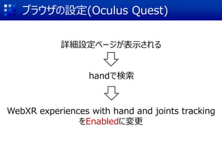 ブラウザの設定(Oculus Quest)
詳細設定ページが表示される
handで検索
WebXR experiences with hand and joints tracking
をEnabledに変更
 