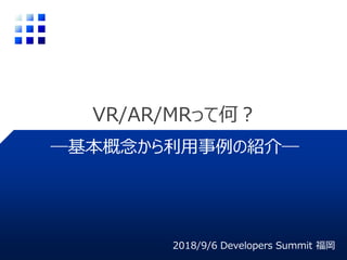 VR/AR/MRって何？
2018/9/6 Developers Summit 福岡
―基本概念から利用事例の紹介―
 