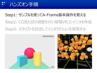 ハンズオン手順
Step1: サンプルを使ってA-Frame基本操作を覚える
Step2: CG見た目の調整を行い簡易VRコンテンツを作成
Step3: スクリプトを記述してインタラクションを実現する
 