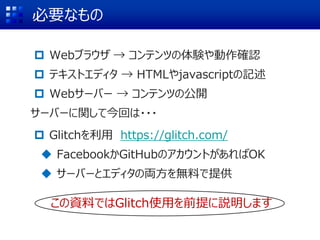 必要なもの
 Webブラウザ → コンテンツの体験や動作確認
 テキストエディタ → HTMLやjavascriptの記述
 Webサーバー → コンテンツの公開
サーバーに関して今回は・・・
 Glitchを利用 https://glitch.com/
 FacebookかGitHubのアカウントがあればOK
 サーバーとエディタの両方を無料で提供
この資料ではGlitch使用を前提に説明します
 