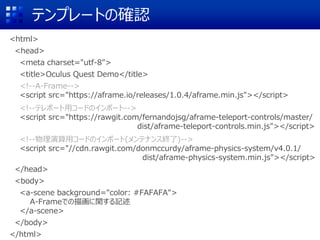 テンプレートの確認
<html>
<head>
<meta charset="utf-8">
<title>Oculus Quest Demo</title>
<!--A-Frame-->
<script src="https://aframe.io/releases/1.0.4/aframe.min.js"></script>
<!--テレポート用コードのインポート-->
<script src="https://rawgit.com/fernandojsg/aframe-teleport-controls/master/
dist/aframe-teleport-controls.min.js"></script>
<!--物理演算用コードのインポート(メンテナンス終了)-->
<script src="//cdn.rawgit.com/donmccurdy/aframe-physics-system/v4.0.1/
dist/aframe-physics-system.min.js"></script>
</head>
<body>
<a-scene background="color: #FAFAFA">
A-Frameでの描画に関する記述
</a-scene>
</body>
</html>
 