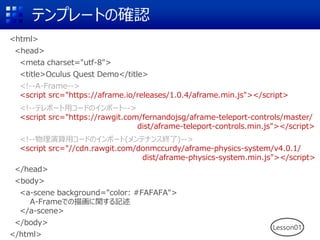テンプレートの確認
<html>
<head>
<meta charset="utf-8">
<title>Oculus Quest Demo</title>
<!--A-Frame-->
<script src="https://aframe.io/releases/1.0.4/aframe.min.js"></script>
<!--テレポート用コードのインポート-->
<script src="https://rawgit.com/fernandojsg/aframe-teleport-controls/master/
dist/aframe-teleport-controls.min.js"></script>
<!--物理演算用コードのインポート(メンテナンス終了)-->
<script src="//cdn.rawgit.com/donmccurdy/aframe-physics-system/v4.0.1/
dist/aframe-physics-system.min.js"></script>
</head>
<body>
<a-scene background="color: #FAFAFA">
A-Frameでの描画に関する記述
</a-scene>
</body>
</html>
Lesson01
 