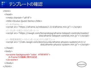 テンプレートの確認
<html>
<head>
<meta charset="utf-8">
<title>Oculus Quest Demo</title>
<!--A-Frame-->
<script src="https://aframe.io/releases/1.0.4/aframe.min.js"></script>
<!--テレポート用コードのインポート-->
<script src="https://rawgit.com/fernandojsg/aframe-teleport-controls/master/
dist/aframe-teleport-controls.min.js"></script>
<!--物理演算用コードのインポート(メンテナンス終了)-->
<script src="//cdn.rawgit.com/donmccurdy/aframe-physics-system/v4.0.1/
dist/aframe-physics-system.min.js"></script>
</head>
<body>
<a-scene background="color: #FAFAFA">
A-Frameでの描画に関する記述
</a-scene>
</body>
</html>
Lesson01
 